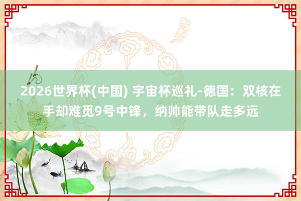 2026世界杯(中国) 宇宙杯巡礼-德国：双核在手却难觅9号中锋，纳帅能带队走多远