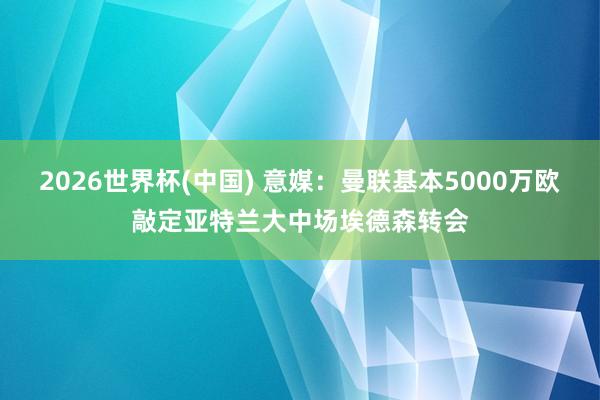 2026世界杯(中国) 意媒：曼联基本5000万欧敲定亚特兰大中场埃德森转会