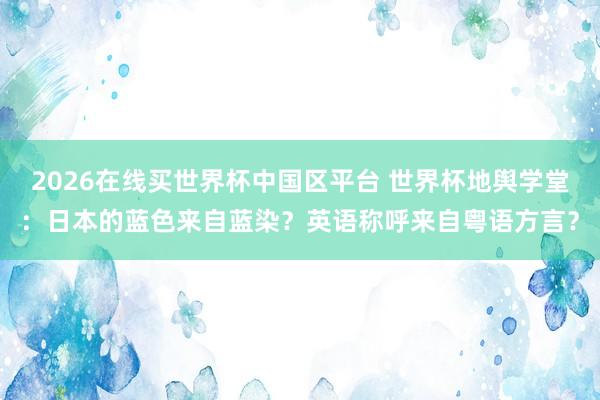 2026在线买世界杯中国区平台 世界杯地舆学堂：日本的蓝色来自蓝染？英语称呼来自粤语方言？