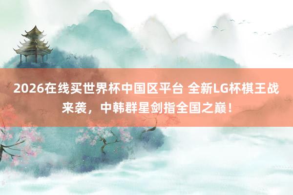 2026在线买世界杯中国区平台 全新LG杯棋王战来袭，中韩群星剑指全国之巅！