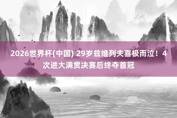 2026世界杯(中国) 29岁兹维列夫喜极而泣！4次进大满贯决赛后终夺首冠