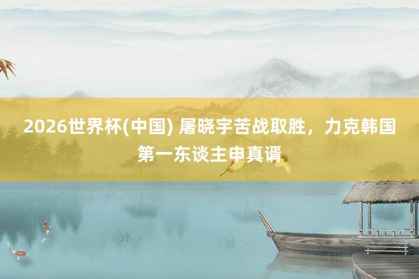 2026世界杯(中国) 屠晓宇苦战取胜，力克韩国第一东谈主申真谞