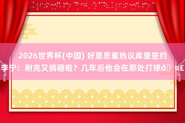 2026世界杯(中国) 好意思蜜热议库里签约李宁：耐克又搞砸啦？几年后他会在那处打球🤣