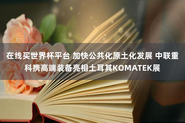 在线买世界杯平台 加快公共化原土化发展 中联重科携高端装备亮相土耳其KOMATEK展