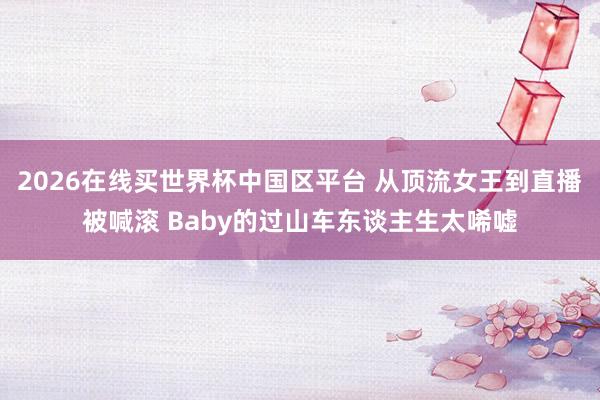 2026在线买世界杯中国区平台 从顶流女王到直播被喊滚 Baby的过山车东谈主生太唏嘘