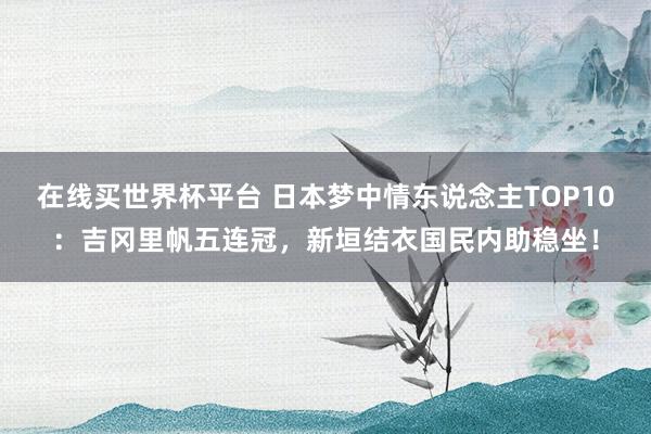 在线买世界杯平台 日本梦中情东说念主TOP10:吉冈里帆五连冠,新垣结衣国民内助稳坐!