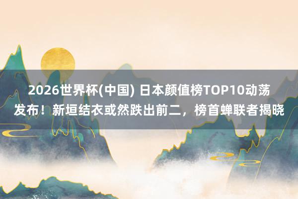 2026世界杯(中国) 日本颜值榜TOP10动荡发布!新垣结衣或然跌出前二,榜首蝉联者揭晓