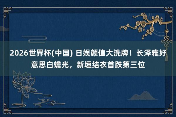 2026世界杯(中国) 日娱颜值大洗牌！长泽雅好意思白蟾光，新垣结衣首跌第三位