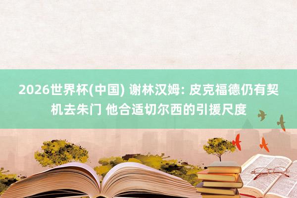 2026世界杯(中国) 谢林汉姆: 皮克福德仍有契机去朱门 他合适切尔西的引援尺度