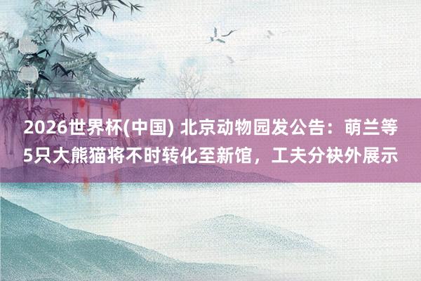 2026世界杯(中国) 北京动物园发公告:萌兰等5只大熊猫将不时转化至新馆,工夫分袂外展示