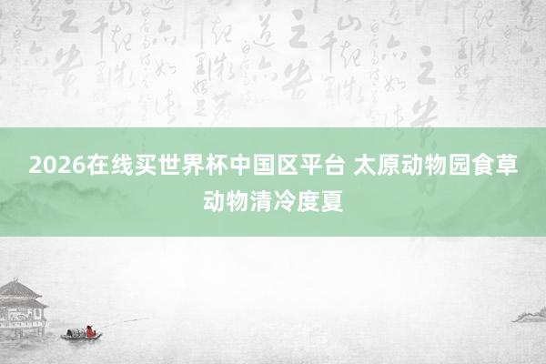2026在线买世界杯中国区平台 太原动物园食草动物清冷度夏