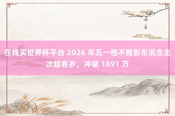 在线买世界杯平台 2026 年五一档不雅影东说念主次超客岁，冲破 1891 万
