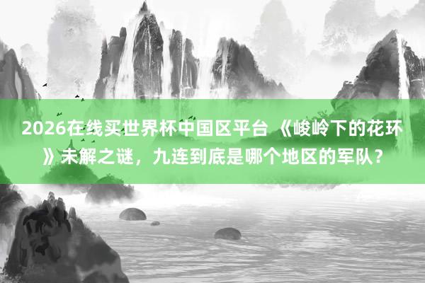2026在线买世界杯中国区平台 《峻岭下的花环》未解之谜，九连到底是哪个地区的军队？
