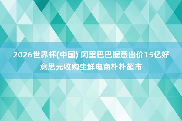 2026世界杯(中国) 阿里巴巴据悉出价15亿好意思元收购生鲜电商朴朴超市