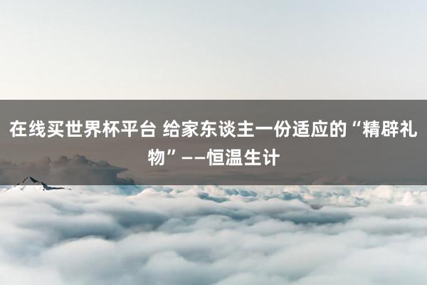 在线买世界杯平台 给家东谈主一份适应的“精辟礼物”——恒温生计