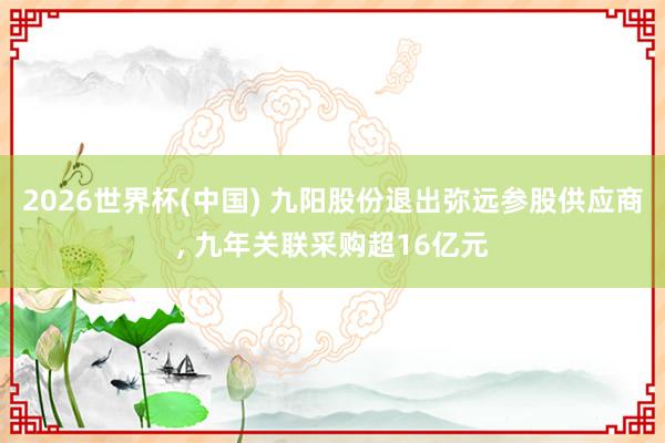 2026世界杯(中国) 九阳股份退出弥远参股供应商， 九年关联采购超16亿元