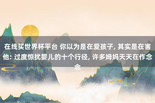 在线买世界杯平台 你以为是在爱孩子， 其实是在害他: 过度惊扰婴儿的十个行径， 许多姆妈天天在作念