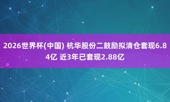 2026世界杯(中国) 杭华股份二鼓励拟清仓套现6.84亿 近3年已套现2.88亿