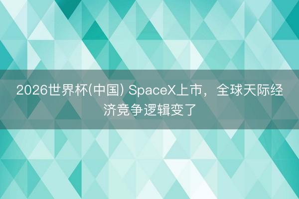 2026世界杯(中国) SpaceX上市,全球天际经济竞争逻辑变了