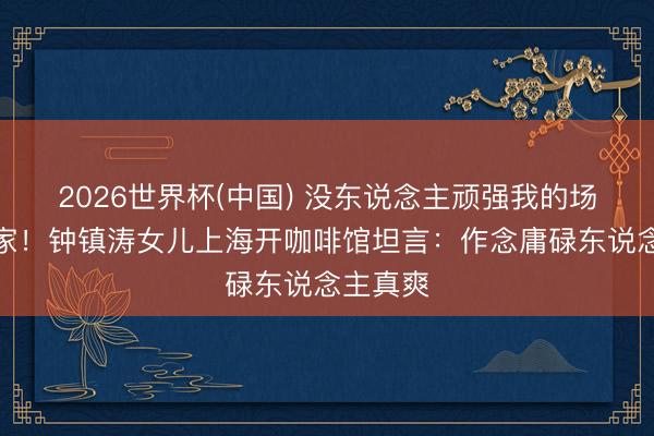 2026世界杯(中国) 没东说念主顽强我的场所才是家！钟镇涛女儿上海开咖啡馆坦言：作念庸碌东说念主真爽