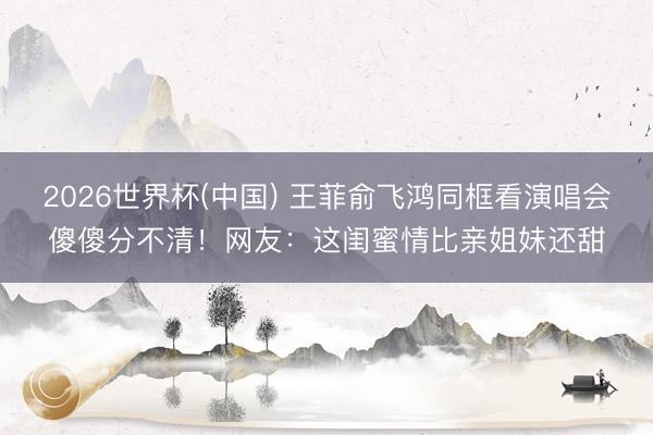 2026世界杯(中国) 王菲俞飞鸿同框看演唱会傻傻分不清!网友:这闺蜜情比亲姐妹还甜