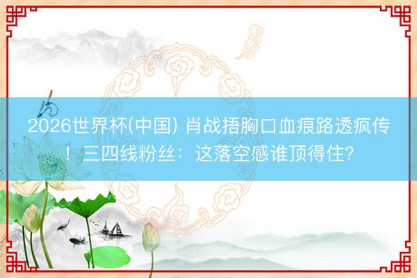 2026世界杯(中国) 肖战捂胸口血痕路透疯传！三四线粉丝：这落空感谁顶得住？