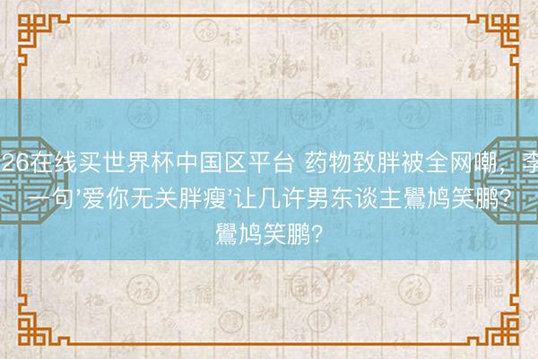 2026在线买世界杯中国区平台 药物致胖被全网嘲,李川一句'爱你无关胖瘦'让几许男东谈主鷽鸠笑鹏?