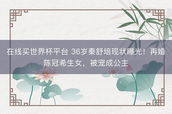 在线买世界杯平台 36岁秦舒培现状曝光！再婚陈冠希生女，被宠成公主