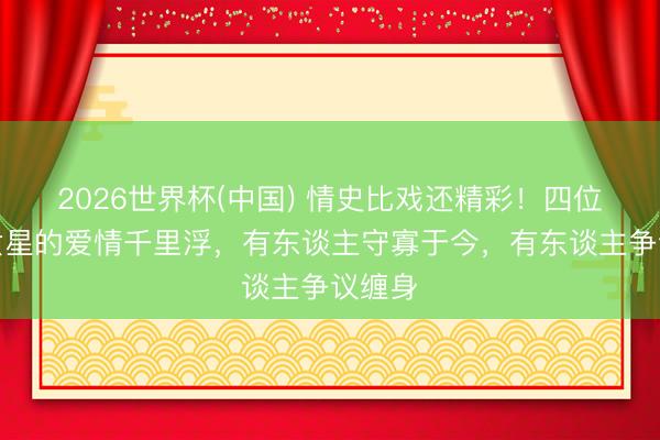 2026世界杯(中国) 情史比戏还精彩!四位老牌女星的爱情千里浮,有东谈主守寡于今,有东谈主争议缠身