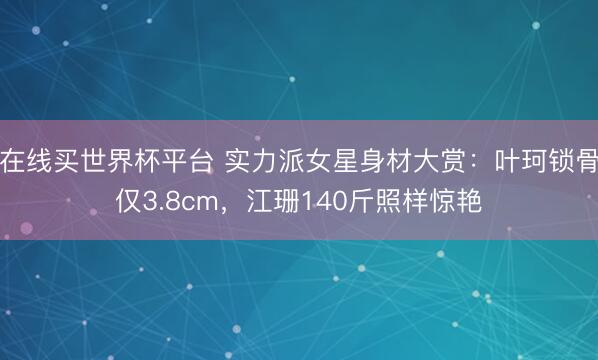 在线买世界杯平台 实力派女星身材大赏：叶珂锁骨仅3.8cm，江珊140斤照样惊艳