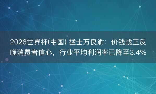 2026世界杯(中国) 猛士万良渝：价钱战正反噬消费者信心，行业平均利润率已降至3.4%