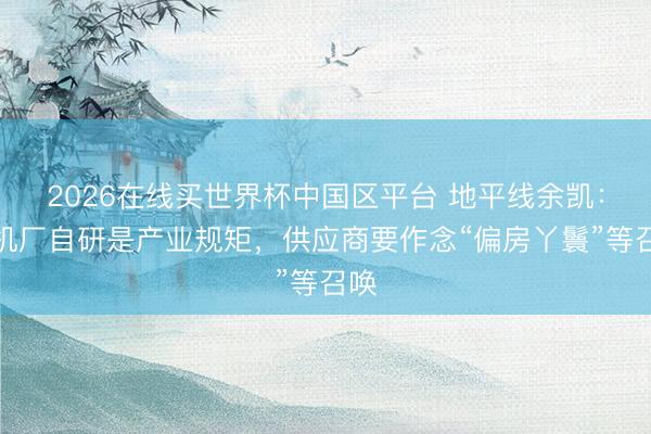 2026在线买世界杯中国区平台 地平线余凯：主机厂自研是产业规矩，供应商要作念“偏房丫鬟”等召唤