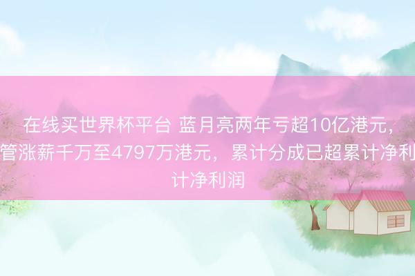 在线买世界杯平台 蓝月亮两年亏超10亿港元，高管涨薪千万至4797万港元，累计分成已超累计净利润