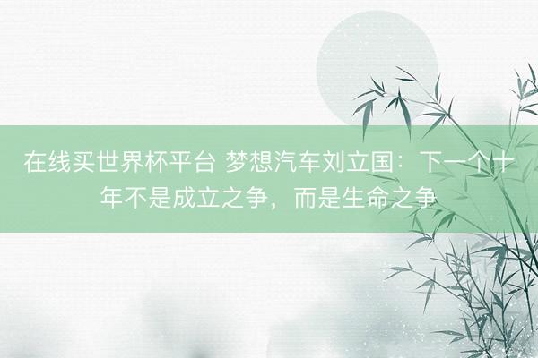 在线买世界杯平台 梦想汽车刘立国：下一个十年不是成立之争，而是生命之争