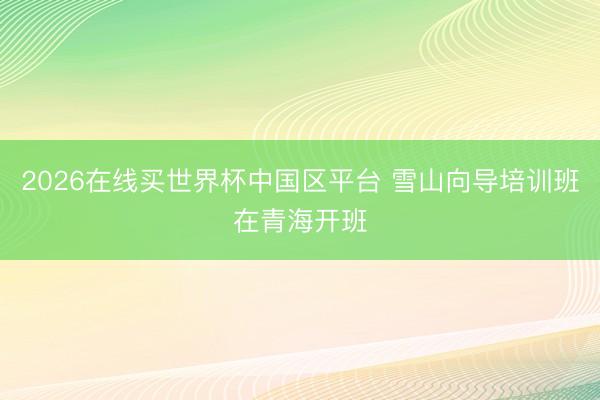 2026在线买世界杯中国区平台 雪山向导培训班在青海开班