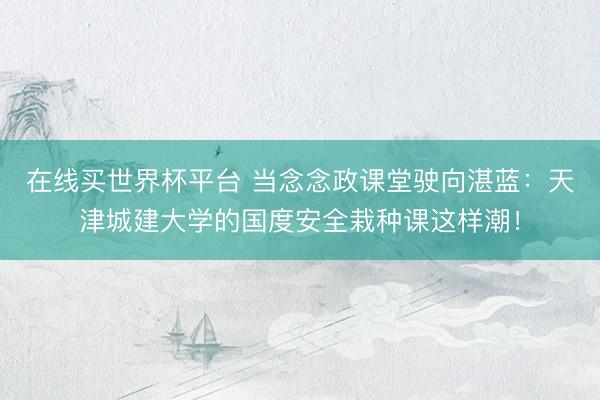在线买世界杯平台 当念念政课堂驶向湛蓝：天津城建大学的国度安全栽种课这样潮！