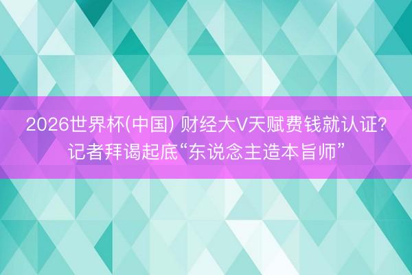2026世界杯(中国) 财经大V天赋费钱就认证？记者拜谒起底“东说念主造本旨师”
