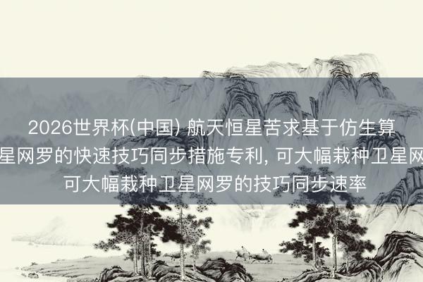 2026世界杯(中国) 航天恒星苦求基于仿生算法的大限制低轨卫星网罗的快速技巧同步措施专利， 可大幅栽种卫星网罗的技巧同步速率