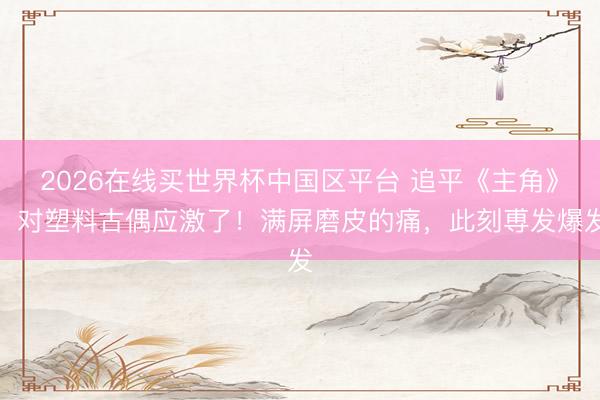 2026在线买世界杯中国区平台 追平《主角》，对塑料古偶应激了！满屏磨皮的痛，此刻尃发爆发