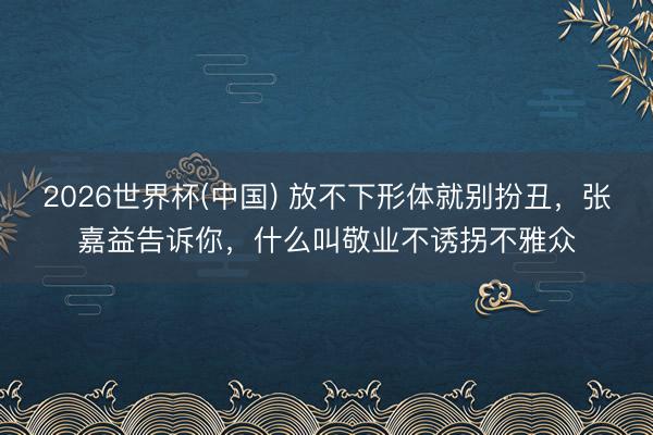 2026世界杯(中国) 放不下形体就别扮丑,张嘉益告诉你,什么叫敬业不诱拐不雅众
