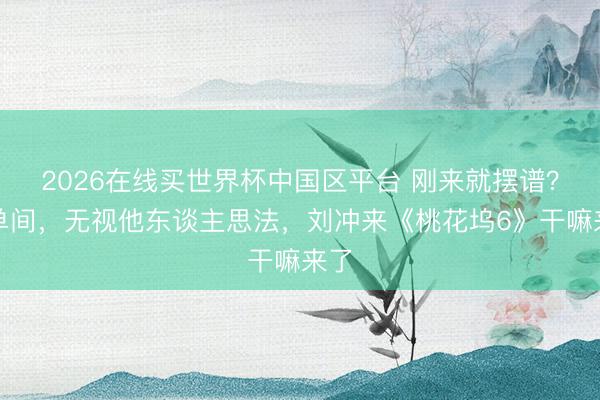 2026在线买世界杯中国区平台 刚来就摆谱？抢单间，无视他东谈主思法，刘冲来《桃花坞6》干嘛来了