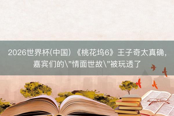 2026世界杯(中国) 《桃花坞6》王子奇太真确，嘉宾们的
