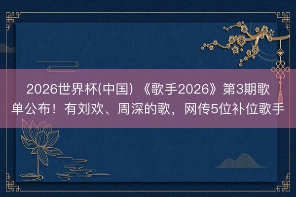 2026世界杯(中国) 《歌手2026》第3期歌单公布!有刘欢、周深的歌,网传5位补位歌手