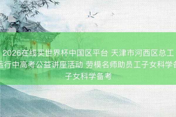 2026在线买世界杯中国区平台 天津市河西区总工会运行中高考公益讲座活动 劳模名师助员工子女科学备考