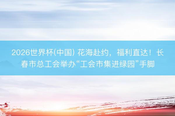 2026世界杯(中国) 花海赴约，福利直达！长春市总工会举办“工会市集进绿园”手脚