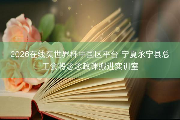 2026在线买世界杯中国区平台 宁夏永宁县总工会将念念政课搬进实训室