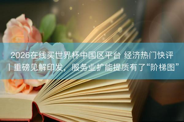 2026在线买世界杯中国区平台 经济热门快评丨重磅见解印发,服务业扩能提质有了“阶梯图”
