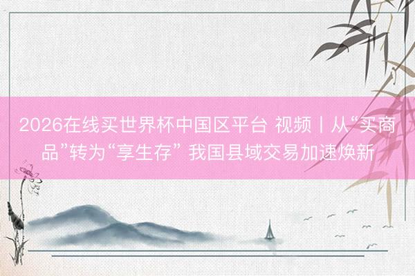 2026在线买世界杯中国区平台 视频丨从“买商品”转为“享生存” 我国县域交易加速焕新
