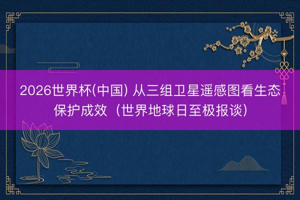 2026世界杯(中国) 从三组卫星遥感图看生态保护成效（世界地球日至极报谈）