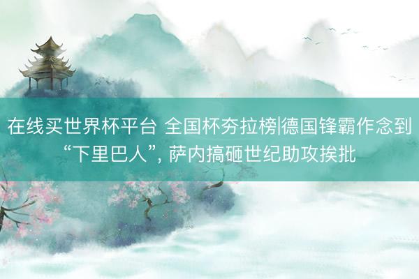 在线买世界杯平台 全国杯夯拉榜|德国锋霸作念到“下里巴人”， 萨内搞砸世纪助攻挨批